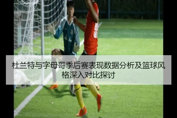 杜兰特与字母哥季后赛表现数据分析及篮球风格深入对比探讨